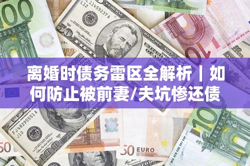 武汉离婚时债务雷区全解析｜如何防止被前妻/夫坑惨还债？