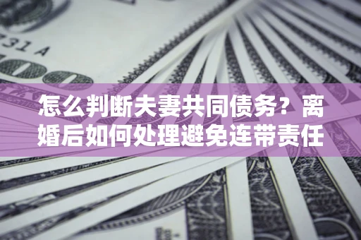 武汉怎么判断夫妻共同债务？离婚后如何处理避免连带责任？