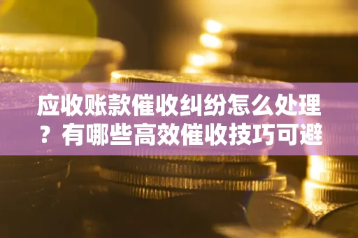 武汉应收账款催收纠纷怎么处理？有哪些高效催收技巧可避免坏账？